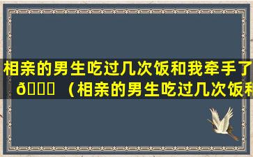 相亲的男生吃过几次饭和我牵手了 🐝 （相亲的男生吃过几次饭和我牵手了什么意思）